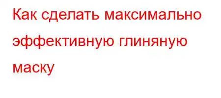 Как сделать максимально эффективную глиняную маску